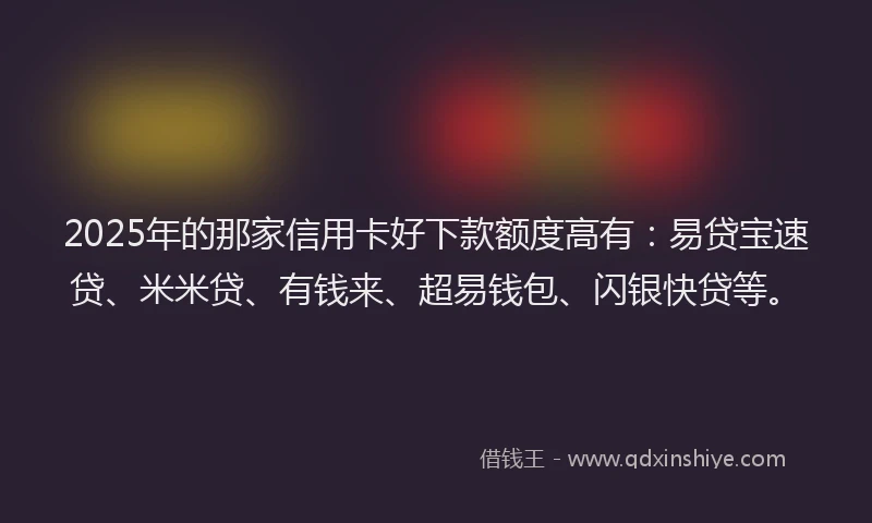 2025年的那家信用卡好下款额度高有：易贷宝速贷、米米贷、有钱来、超易钱包、闪银快贷等。