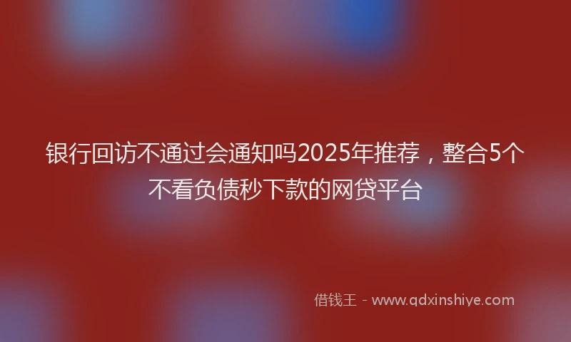 银行回访不通过会通知吗2025年推荐，整合5个不看负债秒下款的网贷平台