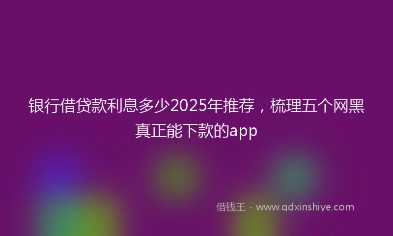 银行借贷款利息多少2025年推荐，梳理五个网黑真正能下款的app
