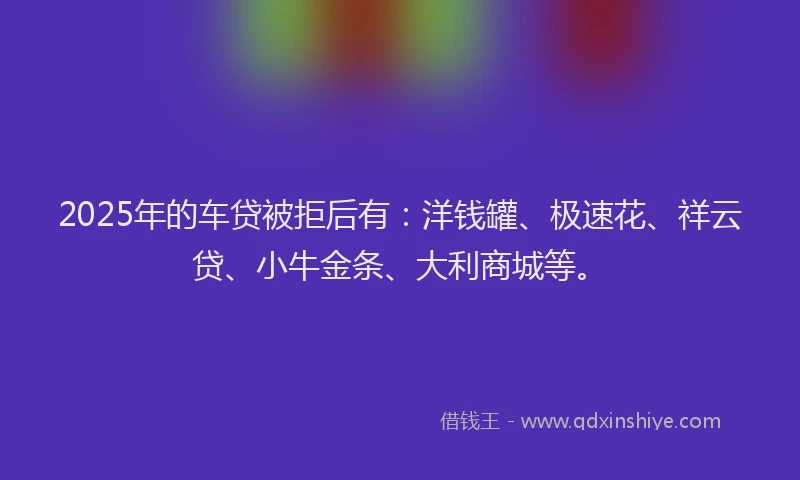 2025年的车贷被拒后有：洋钱罐、极速花、祥云贷、小牛金条、大利商城等。