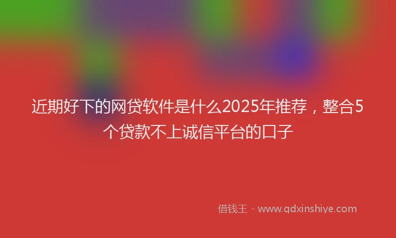 近期好下的网贷软件是什么2025年推荐，整合5个贷款不上诚信平台的口子