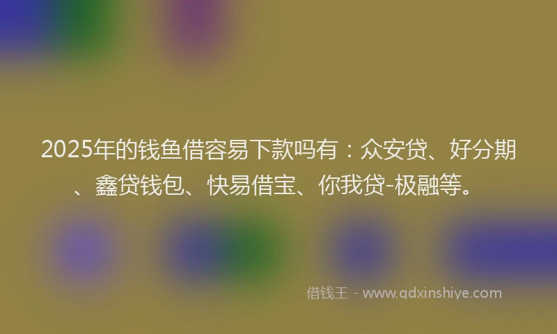 2025年的钱鱼借容易下款吗有：众安贷、好分期、鑫贷钱包、快易借宝、你我贷-极融等。
