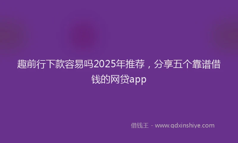 趣前行下款容易吗2025年推荐，分享五个靠谱借钱的网贷app