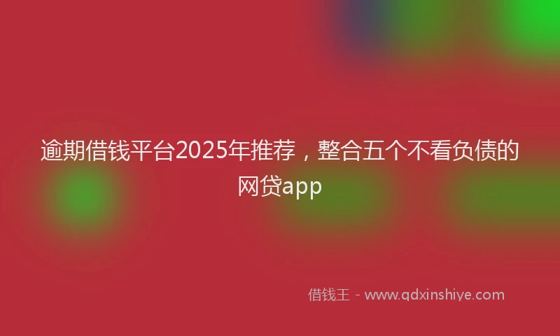逾期借钱平台2025年推荐，整合五个不看负债的网贷app