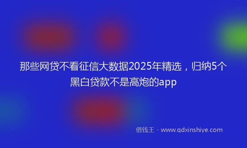 那些网贷不看征信大数据2025年精选，归纳5个黑白贷款不是高炮的app