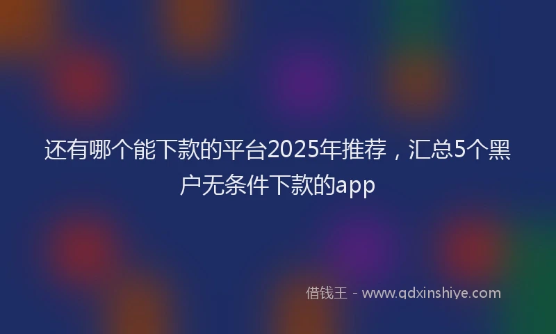 还有哪个能下款的平台2025年推荐，汇总5个黑户无条件下款的app