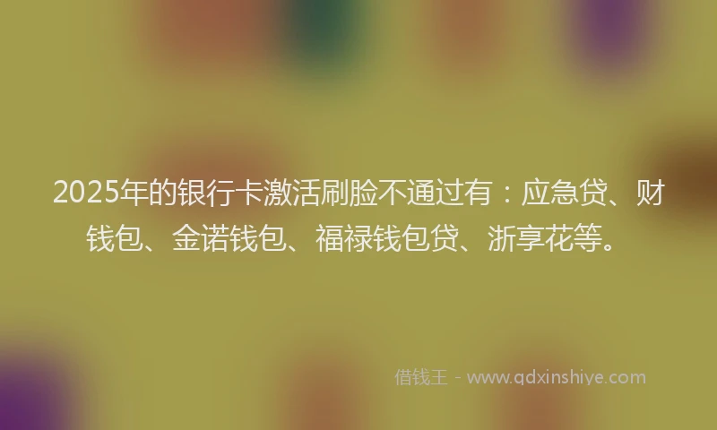 2025年的银行卡激活刷脸不通过有：应急贷、财钱包、金诺钱包、福禄钱包贷、浙享花等。