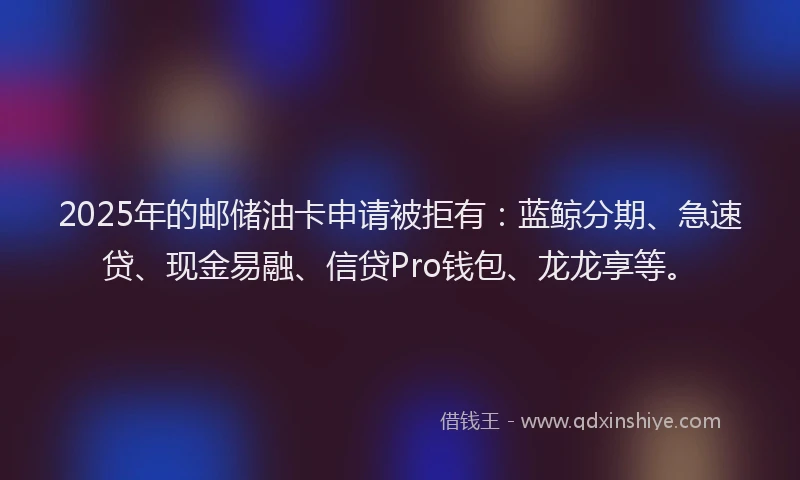 2025年的邮储油卡申请被拒有：蓝鲸分期、急速贷、现金易融、信贷Pro钱包、龙龙享等。