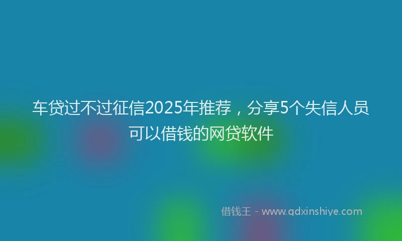 车贷过不过征信2025年推荐，分享5个失信人员可以借钱的网贷软件