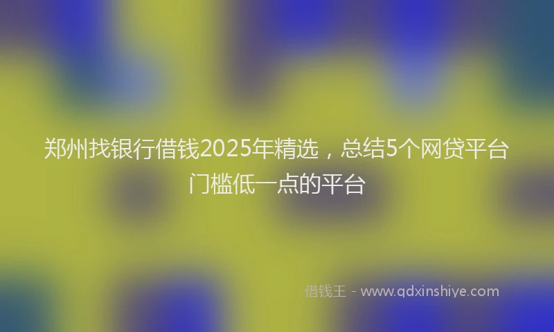 郑州找银行借钱2025年精选，总结5个网贷平台门槛低一点的平台