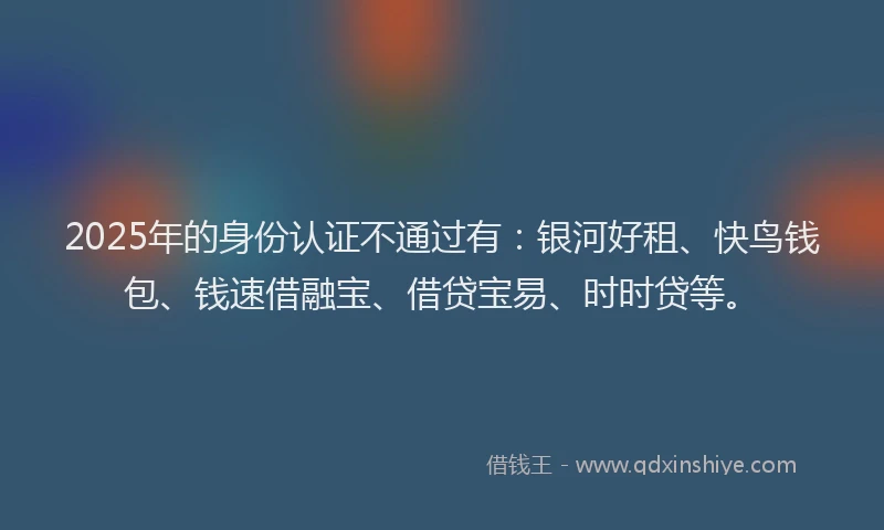 2025年的身份认证不通过有：银河好租、快鸟钱包、钱速借融宝、借贷宝易、时时贷等。