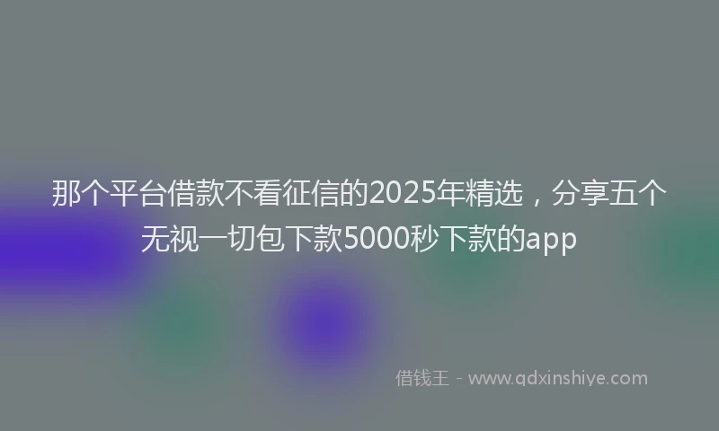 那个平台借款不看征信的2025年精选，分享五个无视一切包下款5000秒下款的app