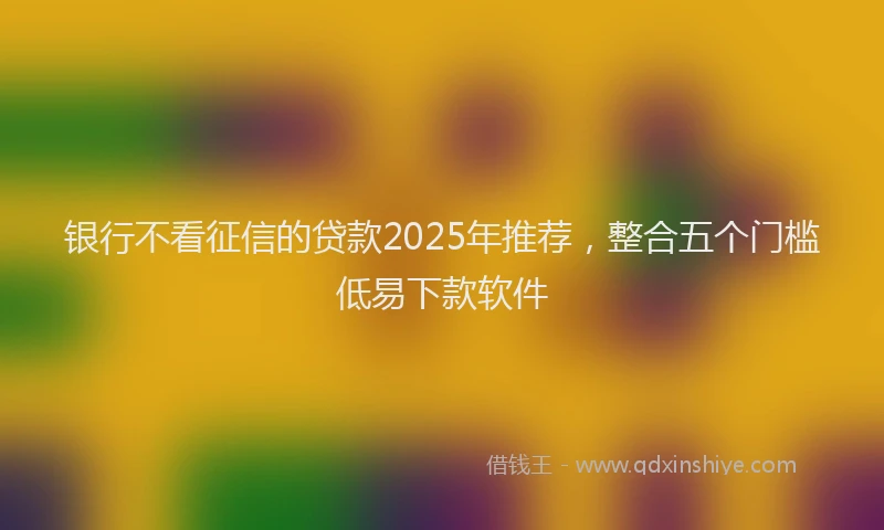 银行不看征信的贷款2025年推荐，整合五个门槛低易下款软件