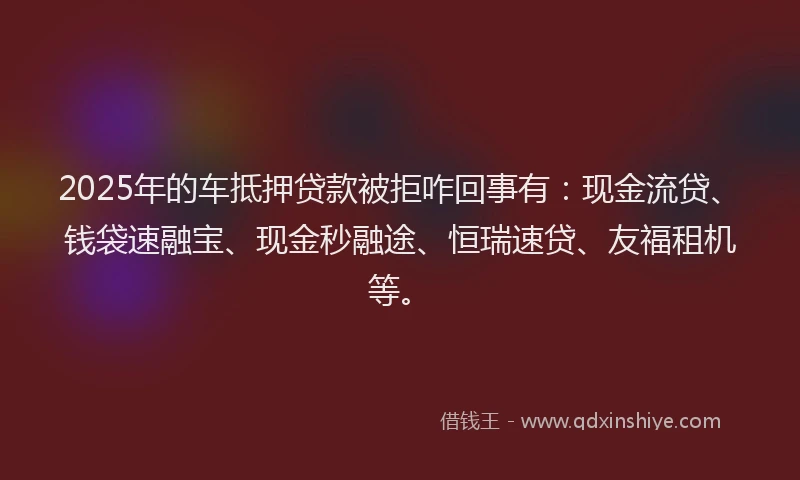 2025年的车抵押贷款被拒咋回事有：现金流贷、钱袋速融宝、现金秒融途、恒瑞速贷、友福租机等。