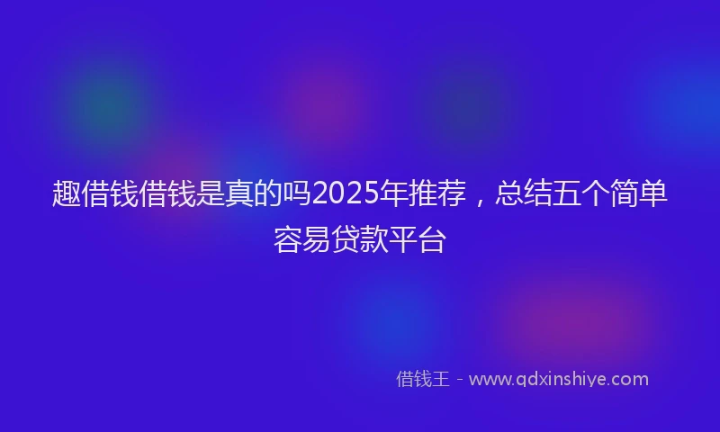 趣借钱借钱是真的吗2025年推荐，总结五个简单容易贷款平台