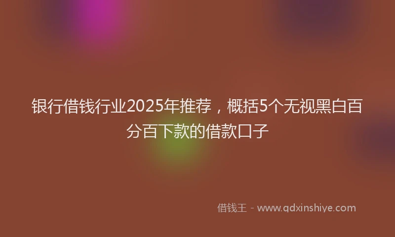 银行借钱行业2025年推荐，概括5个无视黑白百分百下款的借款口子