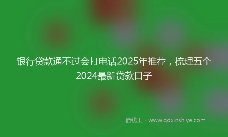 银行贷款通不过会打电话2025年推荐，梳理五个2024最新贷款口子
