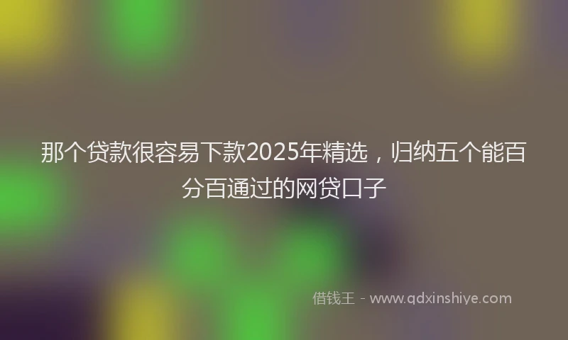 那个贷款很容易下款2025年精选，归纳五个能百分百通过的网贷口子