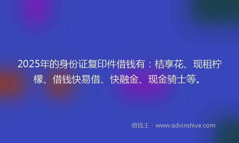 2025年的身份证复印件借钱有：桔享花、现租柠檬、借钱快易借、快融金、现金骑士等。