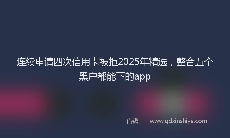 连续申请四次信用卡被拒2025年精选，整合五个黑户都能下的app