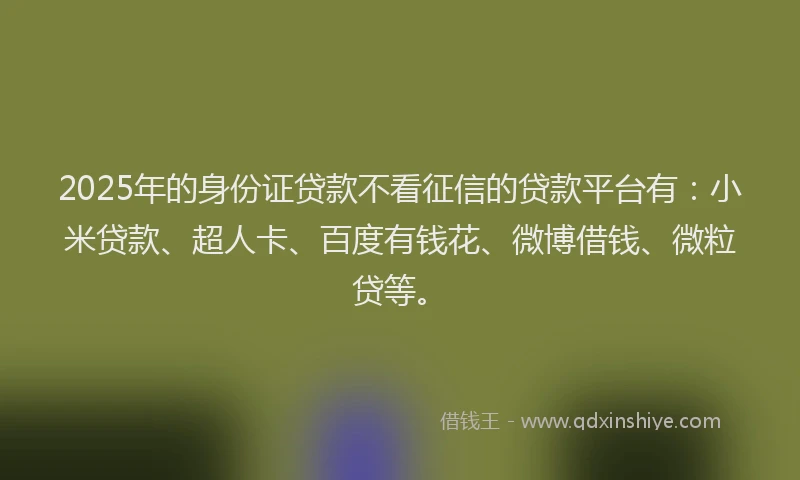 2025年的身份证贷款不看征信的贷款平台有：小米贷款、超人卡、百度有钱花、微博借钱、微粒贷等。
