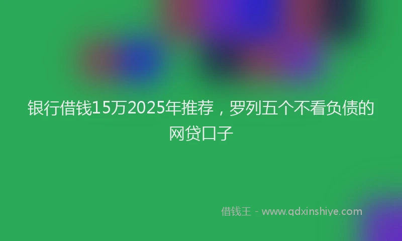 银行借钱15万2025年推荐，罗列五个不看负债的网贷口子
