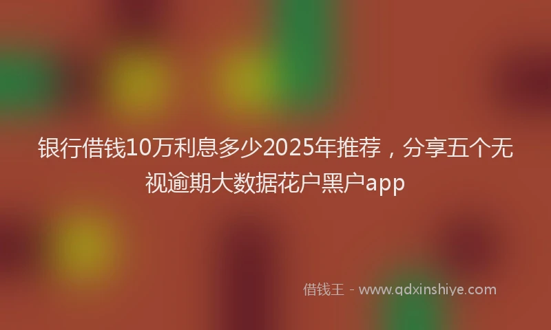银行借钱10万利息多少2025年推荐，分享五个无视逾期大数据花户黑户app