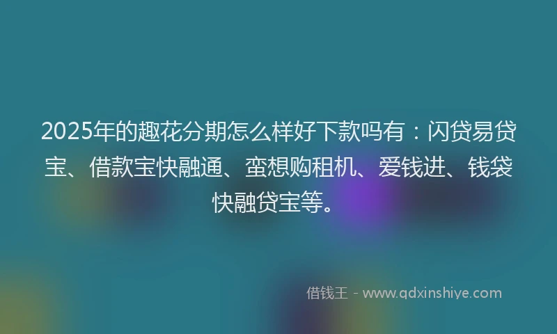 2025年的趣花分期怎么样好下款吗有：闪贷易贷宝、借款宝快融通、蛮想购租机、爱钱进、钱袋快融贷宝等。