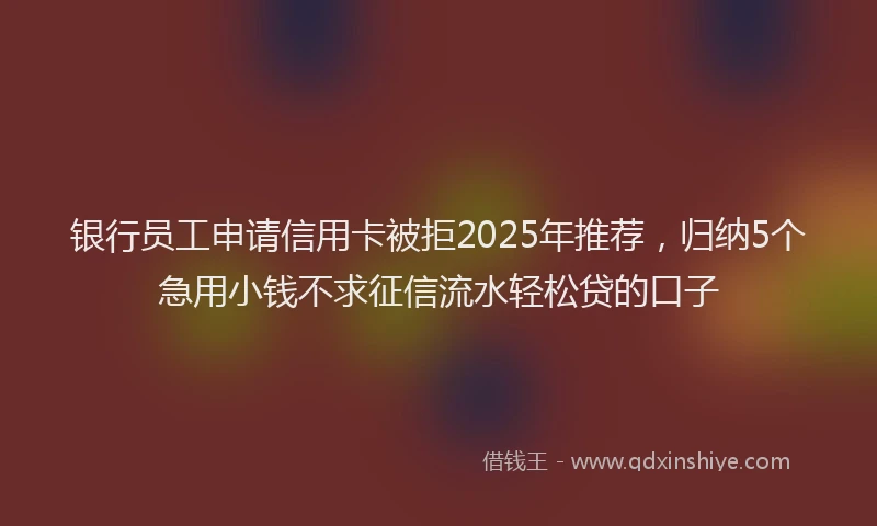 银行员工申请信用卡被拒2025年推荐，归纳5个急用小钱不求征信流水轻松贷的口子