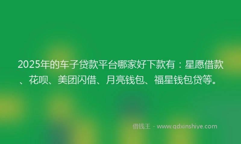 2025年的车子贷款平台哪家好下款有：星愿借款、花呗、美团闪借、月亮钱包、福星钱包贷等。