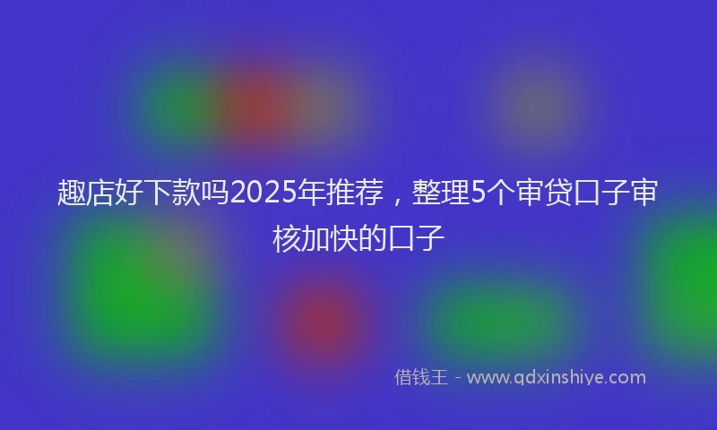趣店好下款吗2025年推荐，整理5个审贷口子审核加快的口子