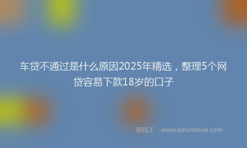 车贷不通过是什么原因2025年精选，整理5个网贷容易下款18岁的口子