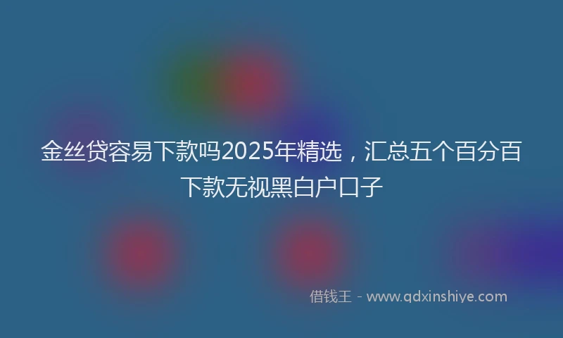 金丝贷容易下款吗2025年精选，汇总五个百分百下款无视黑白户口子
