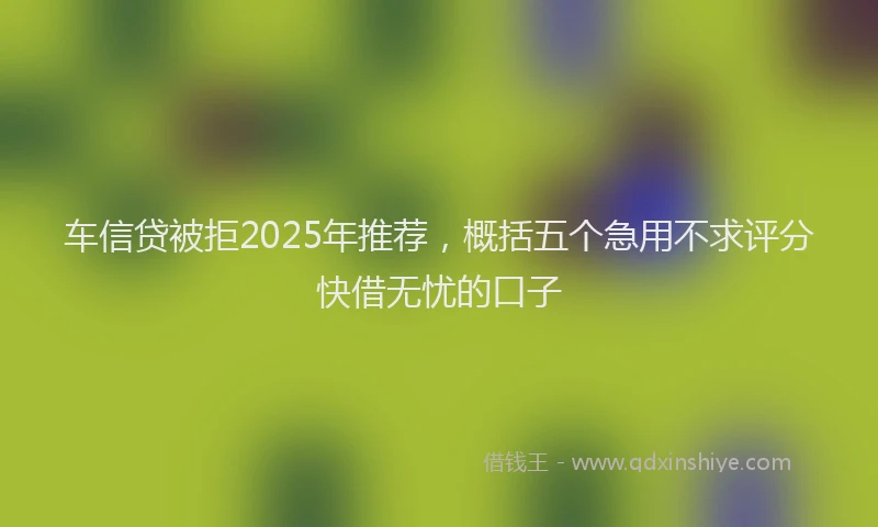 车信贷被拒2025年推荐，概括五个急用不求评分快借无忧的口子