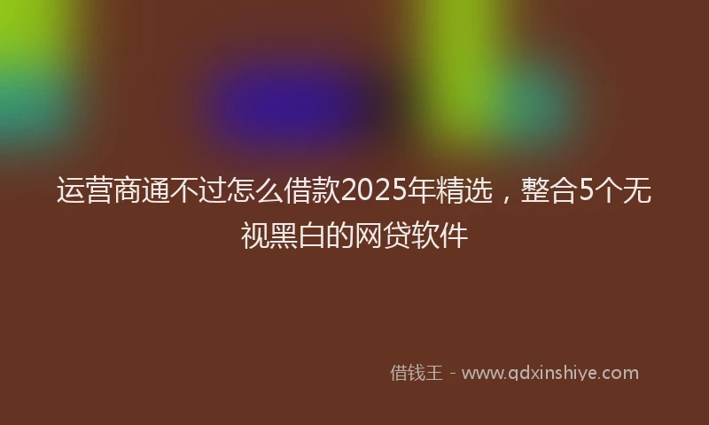 运营商通不过怎么借款2025年精选，整合5个无视黑白的网贷软件
