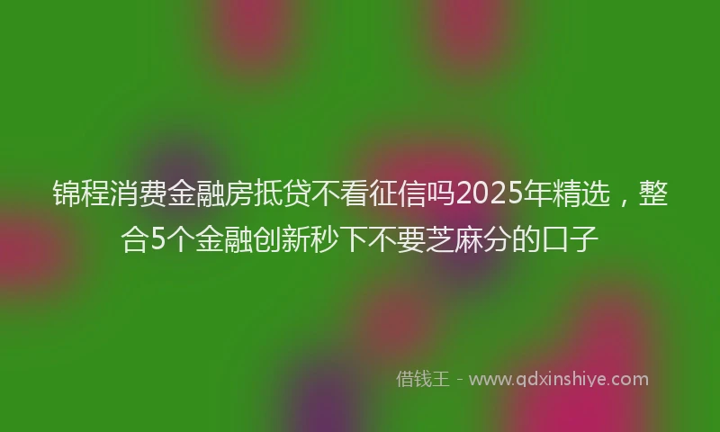 锦程消费金融房抵贷不看征信吗2025年精选，整合5个金融创新秒下不要芝麻分的口子