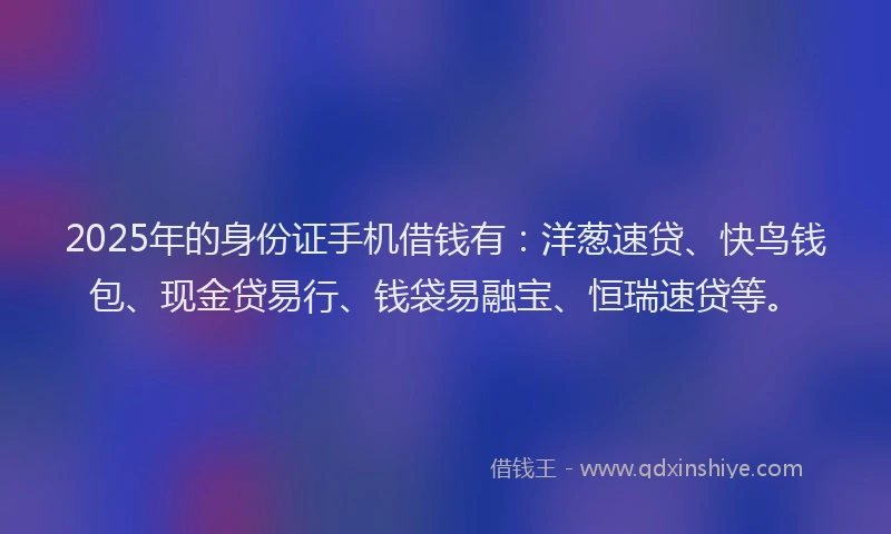 2025年的身份证手机借钱有：洋葱速贷、快鸟钱包、现金贷易行、钱袋易融宝、恒瑞速贷等。