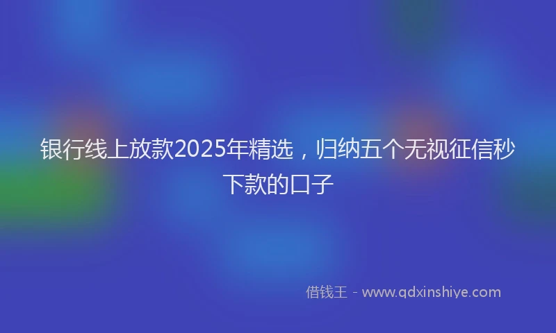 银行线上放款2025年精选，归纳五个无视征信秒下款的口子