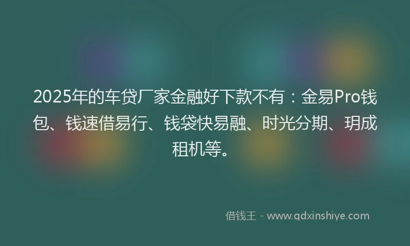 2025年的车贷厂家金融好下款不有：金易Pro钱包、钱速借易行、钱袋快易融、时光分期、玥成租机等。
