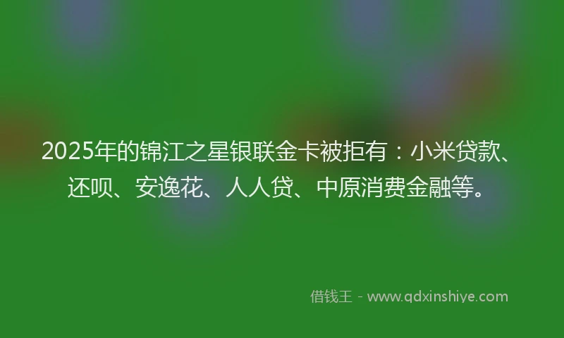 2025年的锦江之星银联金卡被拒有：小米贷款、还呗、安逸花、人人贷、中原消费金融等。