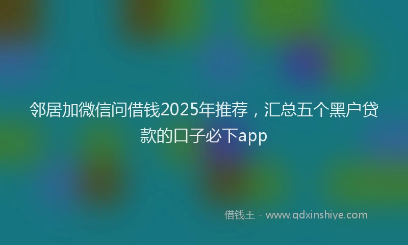 邻居加微信问借钱2025年推荐，汇总五个黑户贷款的口子必下app