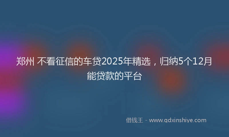 郑州 不看征信的车贷2025年精选，归纳5个12月能贷款的平台
