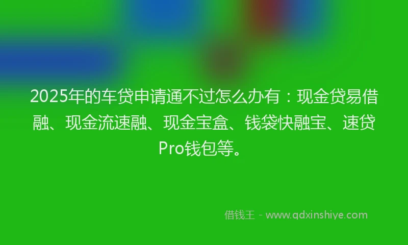 2025年的车贷申请通不过怎么办有：现金贷易借融、现金流速融、现金宝盒、钱袋快融宝、速贷Pro钱包等。