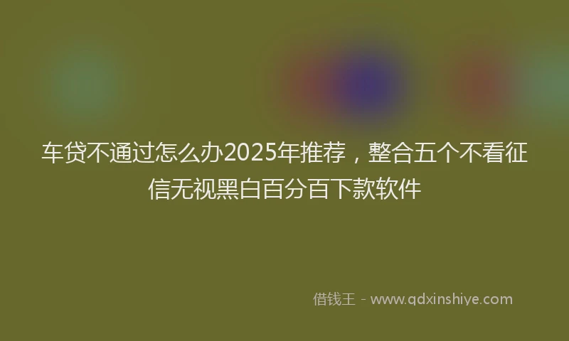 车贷不通过怎么办2025年推荐，整合五个不看征信无视黑白百分百下款软件