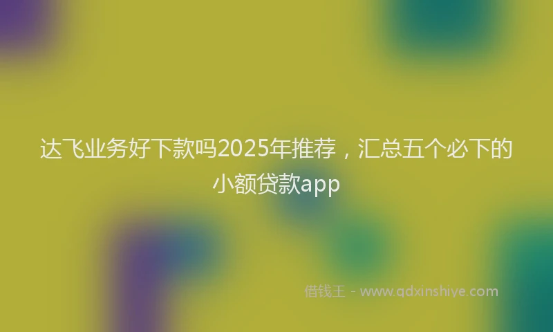 达飞业务好下款吗2025年推荐，汇总五个必下的小额贷款app