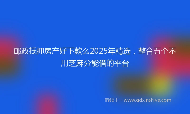 邮政抵押房产好下款么2025年精选，整合五个不用芝麻分能借的平台