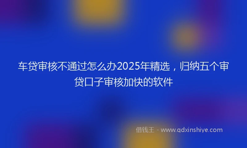 车贷审核不通过怎么办2025年精选，归纳五个审贷口子审核加快的软件