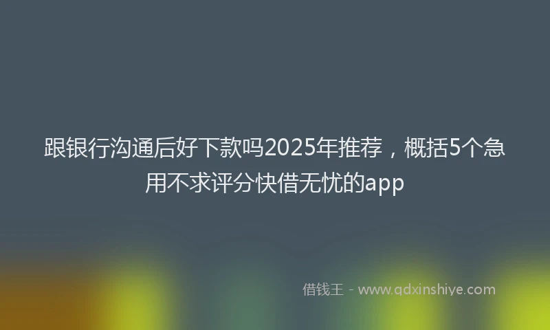 跟银行沟通后好下款吗2025年推荐，概括5个急用不求评分快借无忧的app