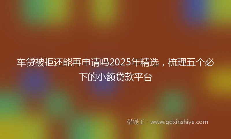 车贷被拒还能再申请吗2025年精选，梳理五个必下的小额贷款平台