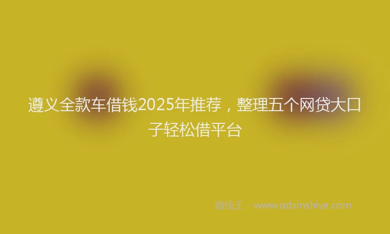 遵义全款车借钱2025年推荐，整理五个网贷大口子轻松借平台